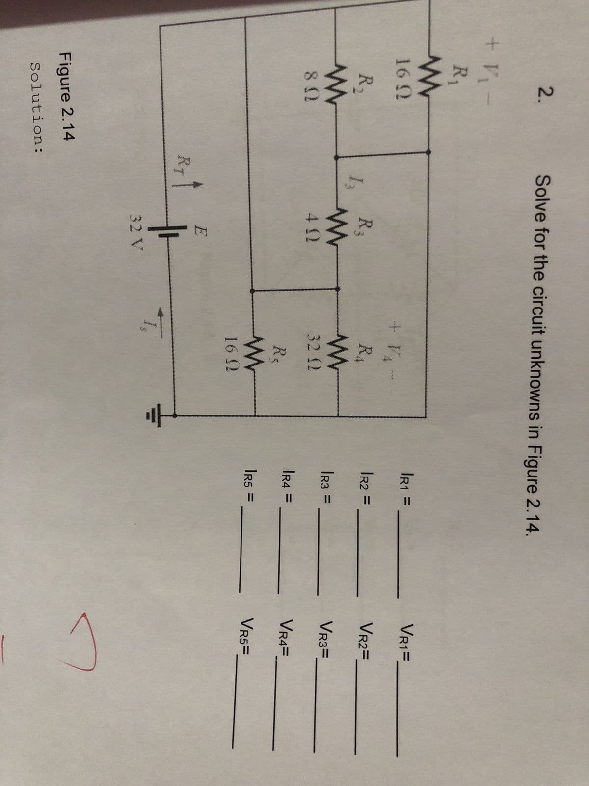 + V₁
2.
R₁
www
16 Ω
R₂
www
80
Figure 2.14
Solution:
Solve for the circuit unknowns in Figure 2.14.
13
RT
R₂
www
402
E
32 V
+ V
دردی اور ارشاد
RA
www
32 Q2
R₂
www
16 N
T₁
|R1 =
IR2 =
|R3 =
|R4 =
|R5 =
VR1=
VR2=
VR3=
VR4=
VR5=