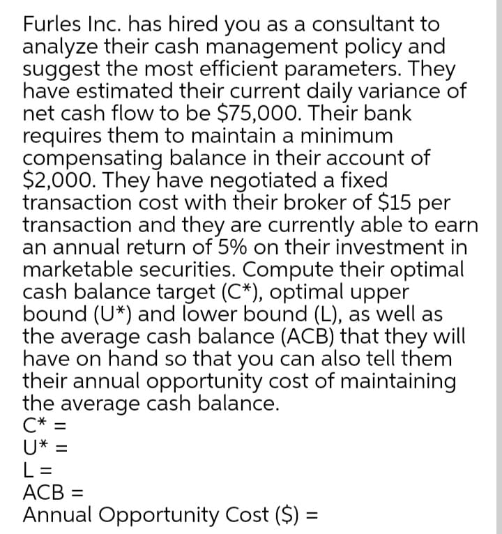 Furles Inc. has hired you as a consultant to
analyze their cash management policy and
suggest the most efficient parameters. They
have estimated their current daily variance of
net cash flow to be $75,00O. Their bank
requires them to maintain a minimum
compensating balance in their account of
$2,000. They have negotiated a fixed
transaction cost with their broker of $15 per
transaction and they are currently able to earn
an annual return of 5% on their investment in
marketable securities. Compute their optimal
cash balance target (C*), optimal upper
bound (U*) and lower bound (L), as well as
the average cash balance (ACB) that they will
have on hand so that you can also tell them
their annual opportunity cost of maintaining
the average cash balance.
C* =
U* =
L =
ACB =
Annual Opportunity Cost ($) =
%3D
