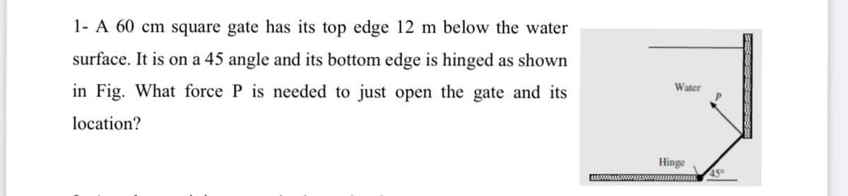 1- A 60 cm square gate has its top edge 12 m below the water
surface. It is on a 45 angle and its bottom edge is hinged as shown
in Fig. What force P is needed to just open the gate and its
Water
location?
Hinge
45°
