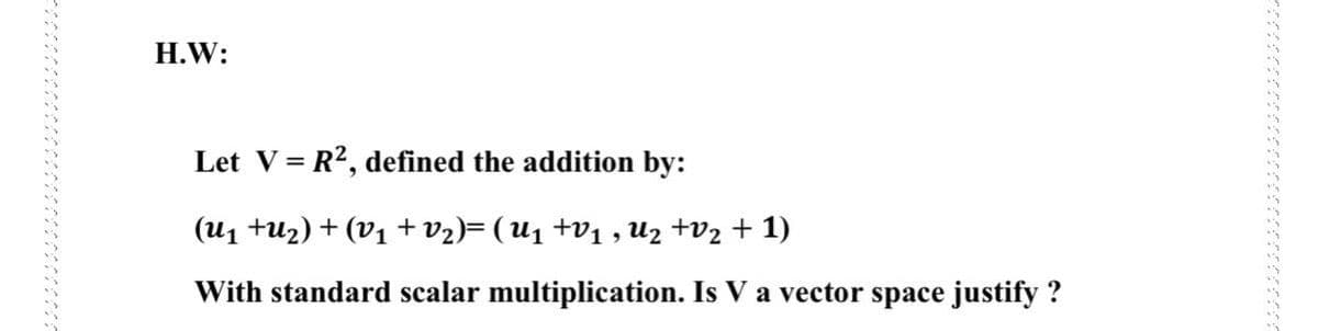 H.W:
Let V= R?, defined the addition by:
(u1 tuz) + (V1 + v2)= ( U1 +v1 , Uz +v2 + 1)
With standard scalar multiplication. Is V a vector space justify ?
