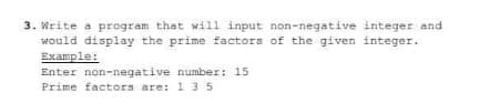 3. Write a program that will input non-negative integer and
would display the prime factors of the given integer.
Example:
Enter non-negative number: 15
Prime factors are: 1 3 5
