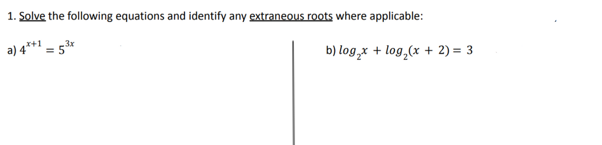 1. Solve the following equations and identify any extraneous roots where applicable:
x+1
.3x
a) 4°
= 5°
b) log,x + log,(x + 2) = 3
