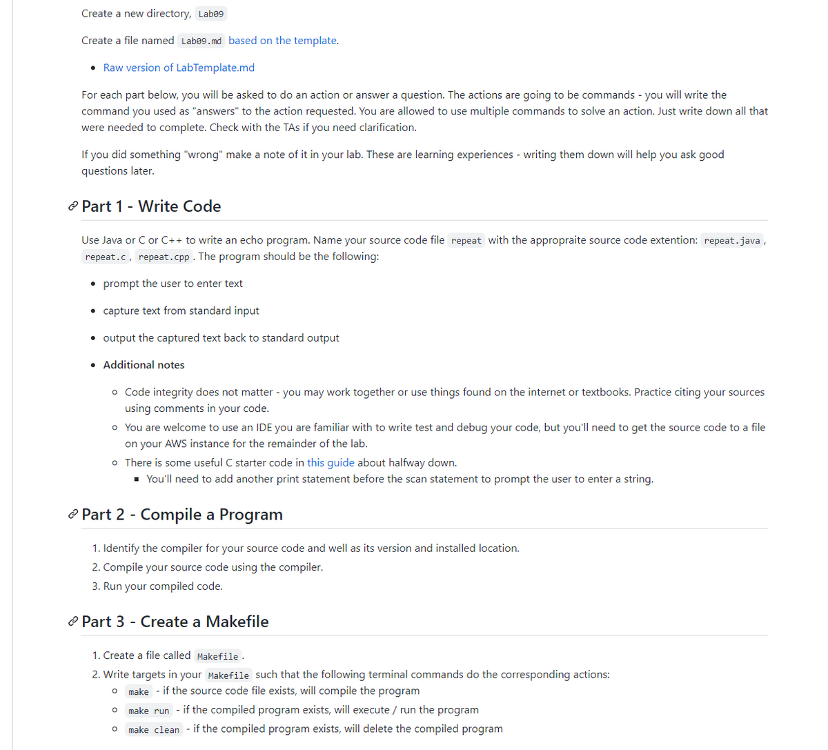 Create a new directory, Labe⁹
Create a file named Lab09.md based on the template.
• Raw version of LabTemplate.md
For each part below, you will be asked to do an action or answer a question. The actions are going to be commands - you will write the
command you used as "answers" to the action requested. You are allowed to use multiple commands to solve an action. Just write down all that
were needed to complete. Check with the TAs if you need clarification.
If you did something "wrong" make a note of it in your lab. These are learning experiences - writing them down will help you ask good
questions later.
Part 1 - Write Code
Use Java or C or C++ to write an echo program. Name your source code file repeat with the appropraite source code extention: repeat.java,
repeat.c, repeat.cpp. The program should be the following:
• prompt the user to enter text
• capture text from standard input
• output the captured text back to standard output
• Additional notes
o Code integrity does not matter - you may work together or use things found on the internet or textbooks. Practice citing your sources
using comments in your code.
o You are welcome to use an IDE you are familiar with to write test and debug your code, but you'll need to get the source code to a file
on your AWS instance for the remainder of the lab.
o There is some useful C starter code in this guide about halfway down.
■ You'll need to add another print statement before the scan statement to prompt the user to enter a string.
Part 2 - Compile a Program
1. Identify the compiler for your source code and well as its version and installed location.
2. Compile your source code using the compiler.
3. Run your compiled code.
Part 3 - Create a Makefile
1. Create a file called Makefile.
2. Write targets in your Makefile such that the following terminal commands do the corresponding actions:
O make if the source code file exists, will compile the program
O make run - if the compiled program exists, will execute / run the program
O make clean if the compiled program exists, will delete the compiled program