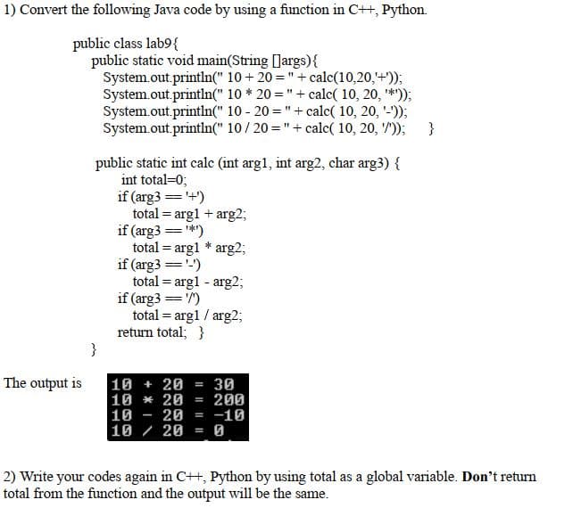 1) Convert the following Java code by using a function in C++, Python.
public class lab9{
public static void main(String [] args) {
System.out.println("
System.out.println("
System.out.println("
10 + 20 = " + calc(10,20,'+'));
10 * 20 = " + calc( 10, 20, '*'));
10 - 20 = " + calc( 10, 20, '-'));
System.out.println(" 10/20 = " + calc( 10, 20, '/'));
}
The output is
public static int calc (int arg1, int arg2, char arg3) {
int total=0;
if (arg3 == '+')
total = arg1 + arg2;
= ¹*¹)
=
if (arg3=
total arg1 * arg2;
if (arg3 == '-')
total = arglarg2;
if (arg3 == '/')
total = arg1 / arg2;
return total; }
10 + 20 = 30
10 20 = 200
10
20 = -10
10 / 20 =
2) Write your codes again in C++, Python by using total as a global variable. Don't return
total from the function and the output will be the same.