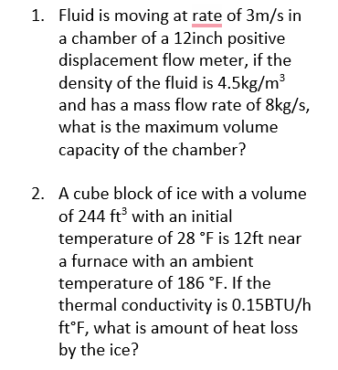 1. Fluid is moving at rate of 3m/s in
a chamber of a 12inch positive
displacement flow meter, if the
density of the fluid is 4.5kg/m³
and has a mass flow rate of 8kg/s,
what is the maximum volume
capacity of the chamber?
2. A cube block of ice with a volume
of 244 ft³ with an initial
temperature of 28 °F is 12ft near
a furnace with an ambient
temperature of 186 °F. If the
thermal conductivity is 0.15BTU/h
ft°F, what is amount of heat loss
by the ice?