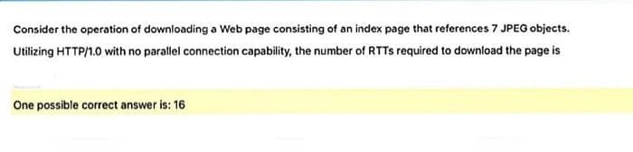 Consider the operation of downloading a Web page consisting of an index page that references 7 JPEG objects.
Utilizing HTTP/1.0 with no parallel connection capability, the number of RTTS required to download the page is
One possible correct answer is: 16
