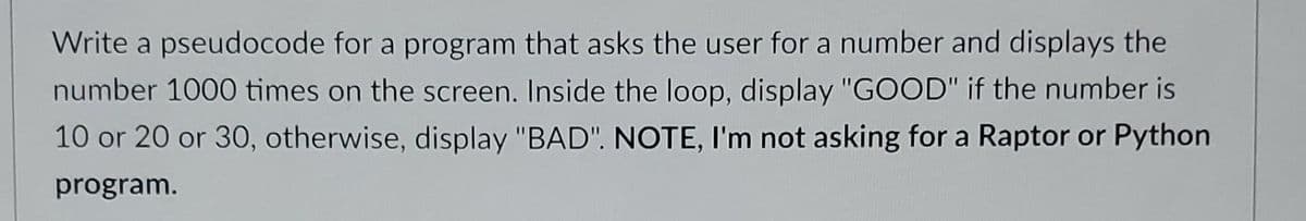 Write a pseudocode for a program that asks the user for a number and displays the
number 1000 times on the screen. Inside the loop, display "GOOD" if the number is
10 or 20 or 30, otherwise, display "BAD". NOTE, I'm not asking for a Raptor or Python
program.
