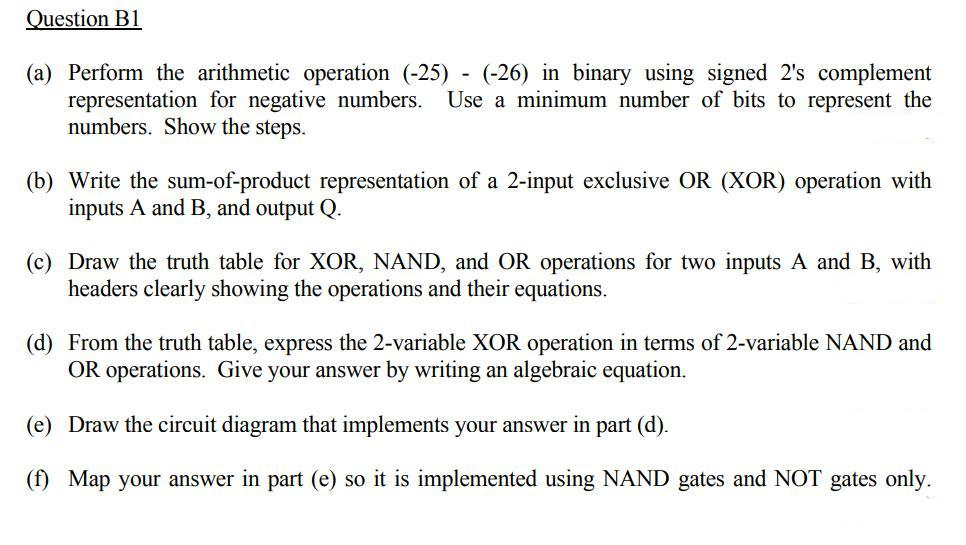 Question B1
(a) Perform the arithmetic operation (-25)- (-26) in binary using signed 2's complement
representation for negative numbers. Use a minimum number of bits to represent the
numbers. Show the steps.
(b) Write the sum-of-product representation of a 2-input exclusive OR (XOR) operation with
inputs A and B, and output Q.
(c) Draw the truth table for XOR, NAND, and OR operations for two inputs A and B, with
headers clearly showing the operations and their equations.
(d) From the truth table, express the 2-variable XOR operation in terms of 2-variable NAND and
OR operations. Give your answer by writing an algebraic equation.
(e) Draw the circuit diagram that implements your answer in part (d).
(f) Map your answer in part (e) so it is implemented using NAND gates and NOT gates only.