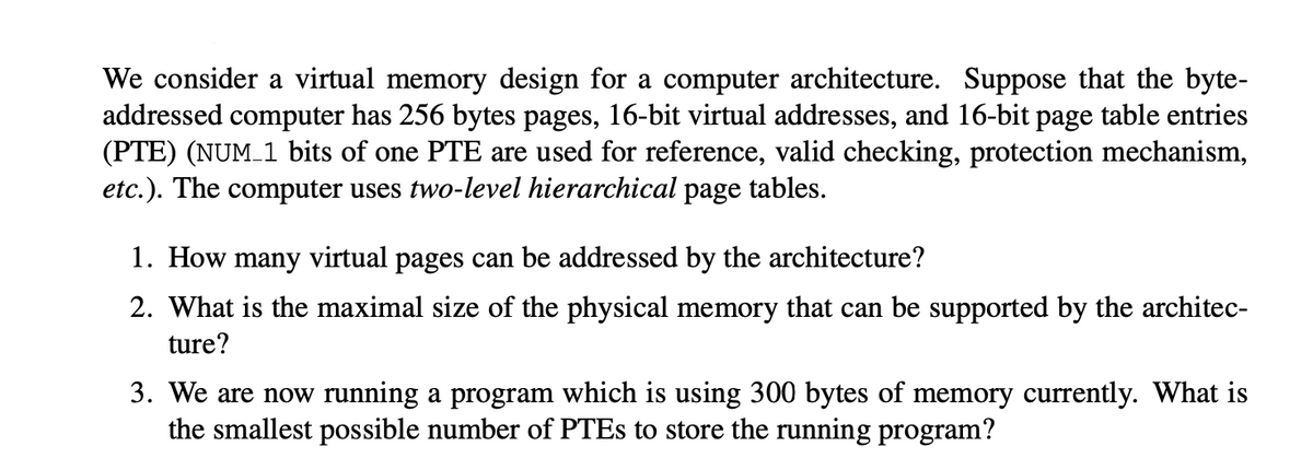 We consider a virtual memory design for a computer architecture. Suppose that the byte-
addressed computer has 256 bytes pages, 16-bit virtual addresses, and 16-bit page table entries
(PTE) (NUM 1 bits of one PTE are used for reference, valid checking, protection mechanism,
etc.). The computer uses two-level hierarchical page tables.
1. How many virtual pages can be addressed by the architecture?
2. What is the maximal size of the physical memory that can be supported by the architec-
ture?
3. We are now running a program which is using 300 bytes of memory currently. What is
the smallest possible number of PTES to store the running program?
