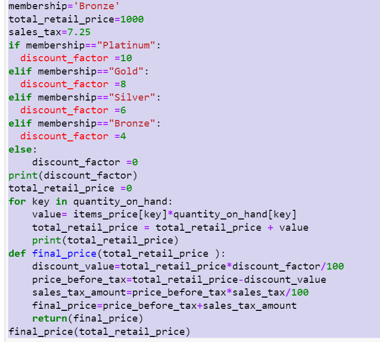 membership='Bronze'
total_retail_price=1000
sales_tax=7.25
if membership=="Platinum":
discount_factor =10
elif membership=="Gold":
discount_factor =8
elif membership=="Silver":
discount_factor =6
elif membership=="Bronze":
discount_factor =4
else:
discount_factor =0
print(discount_factor)
total_retail_price =0
for key in quantity_on_hand:
value= items_price[key]*quantity_on_hand[key]
total_retail_price = total_retail_price + value
print(total_retail_price)
def final_price(total_retail_price ):
discount_value=total_retail_price*discount_factor/100
price_before_tax=total_retail_price-discount_value
sales_tax_amount=price_before_tax*sales_tax/100
final_price=price_before_tax+sales_tax_amount
return(final_price)
final_price(total_retail_price)
