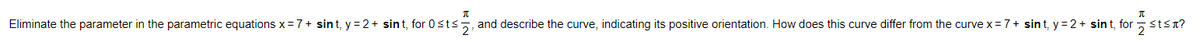 Eliminate the parameter in the parametric equations x =7+ sint, y = 2 + sint, for 0sts
and describe the curve, indicating its positive orientation. How does this curve differ from the curve x = 7+ sin t, y = 2 + sin t, for
7stsn?
