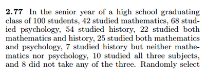 2.77 In the senior year of a high school graduating
class of 100 students, 42 studied mathematics, 68 stud-
ied psychology, 54 studied history, 22 studied both
mathematics and history, 25 studied both mathematics
and psychology, 7 studied history but neither mathe-
matics nor psychology, 10 studied all three subjects,
and 8 did not take any of the three. Randomly select