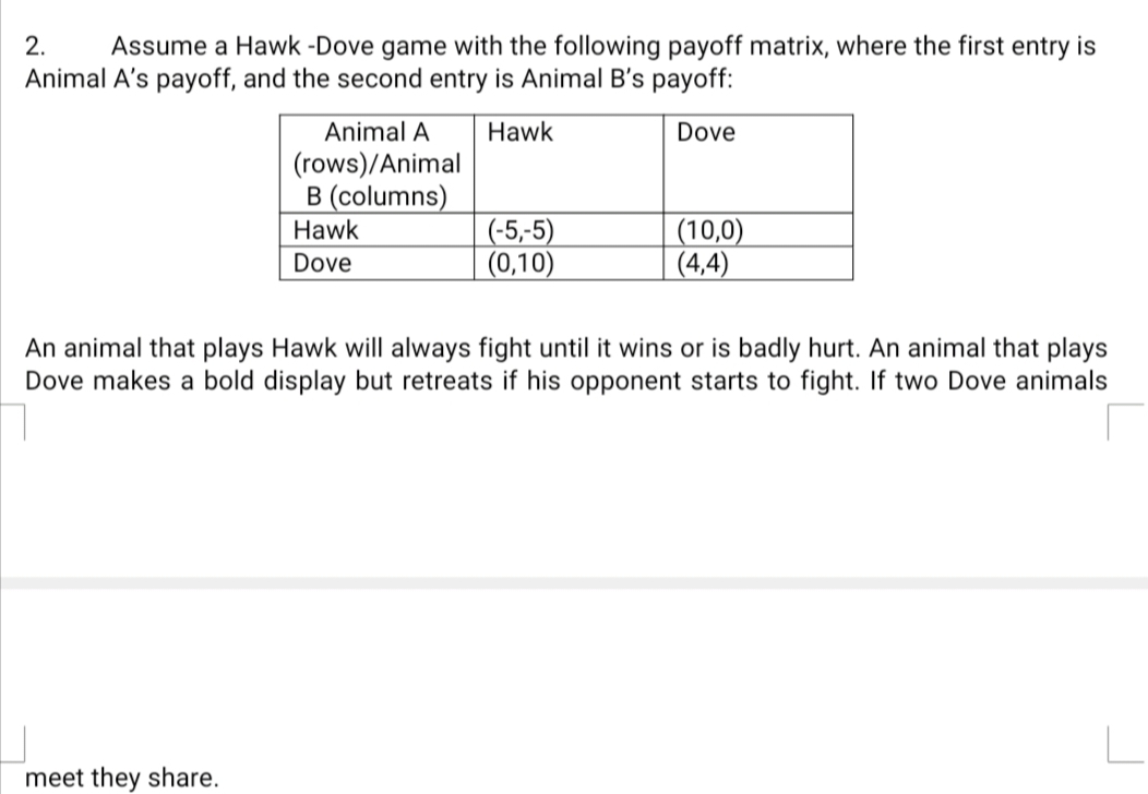 2.
Assume a Hawk -Dove game with the following payoff matrix, where the first entry is
Animal A's payoff, and the second entry is Animal B's payoff:
Animal A
Hawk
Dove
(rows)/Animal
B (columns)
(-5,-5)
(0,10)
(10,0)
(4,4)
Hawk
Dove
An animal that plays Hawk will always fight until it wins or is badly hurt. An animal that plays
Dove makes a bold display but retreats if his opponent starts to fight. If two Dove animals
meet they share.
