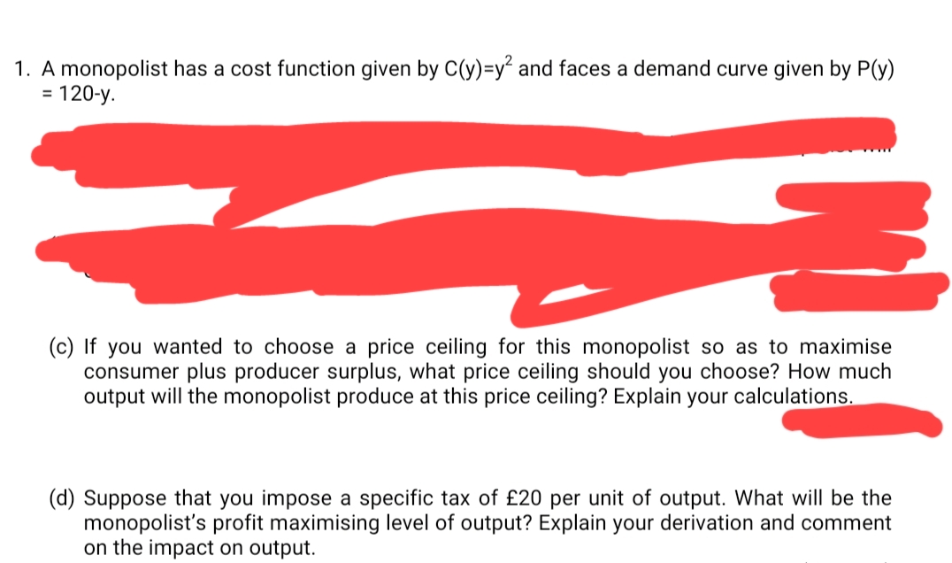 1. A monopolist has a cost function given by C(y)=y² and faces a demand curve given by P(y)
120-y.
%3D
(c) If you wanted to choose a price ceiling for this monopolist so as to maximise
consumer plus producer surplus, what price ceiling should you choose? How much
output will the monopolist produce at this price ceiling? Explain your calculations.
(d) Suppose that you impose a specific tax of £20 per unit of output. What will be the
monopolist's profit maximising level of output? Explain your derivation and comment
on the impact on output.
