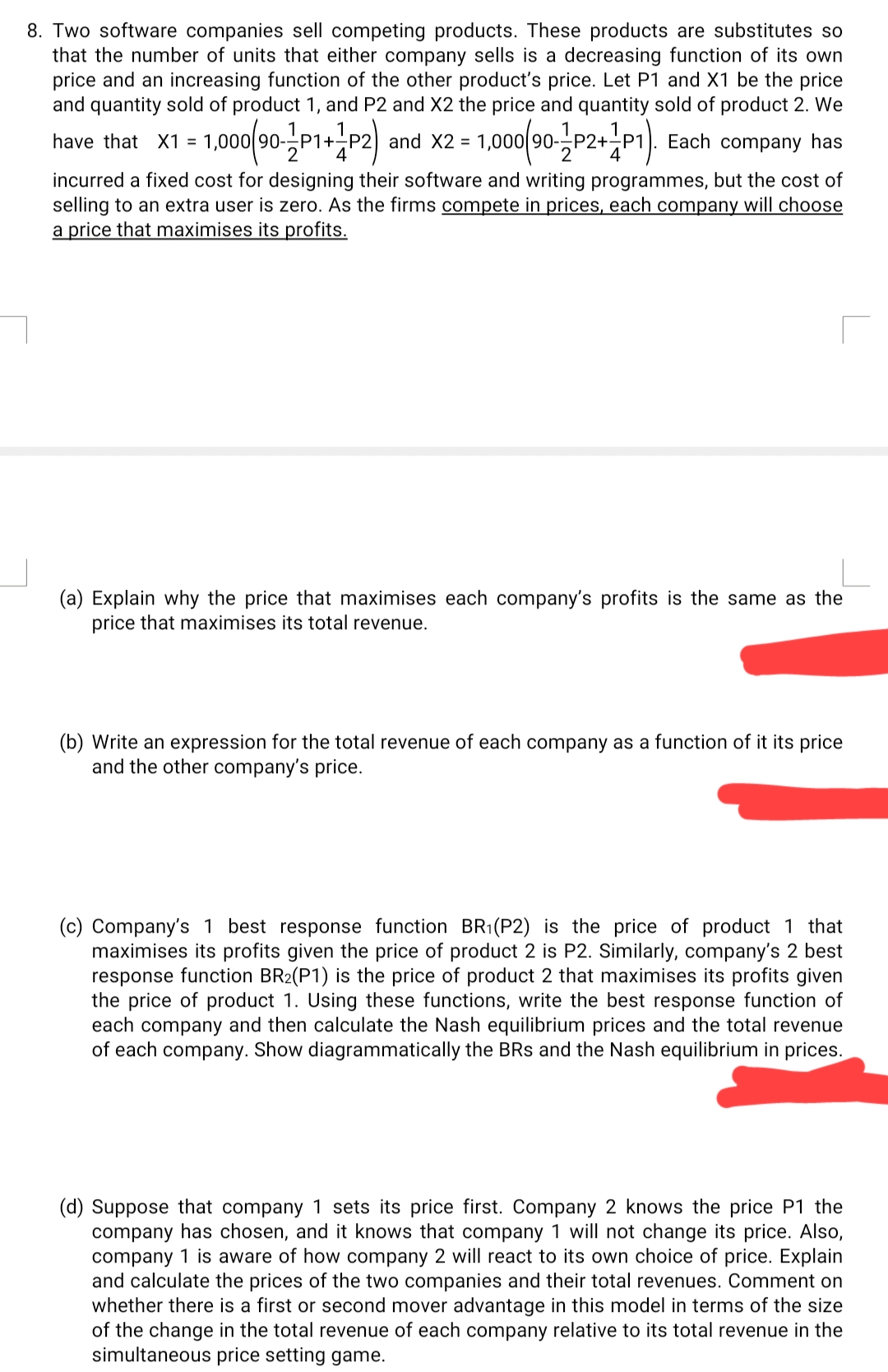 8. Two software companies sell competing products. These products are substitutes so
that the number of units that either company sells is a decreasing function of its own
price and an increasing function of the other product's price. Let P1 and X1 be the price
and quantity sold of product 1, and P2 and X2 the price and quantity sold of product 2. We
have that X1 = 1,000|90--P1+
2
and X2 = 1,000(90-P2+P1). Each company has
incurred a fixed cost for designing their software and writing programmes, but the cost of
selling to an extra user is zero. As the firms compete in prices, each company will choose
a price that maximises its profits.
(a) Explain why the price that maximises each company's profits is the same as the
price that maximises its total revenue.
(b) Write an expression for the total revenue of each company as a function of it its price
and the other company's price.
(c) Company's 1 best response function BR1(P2) is the price of product 1 that
maximises its profits given the price of product 2 is P2. Similarly, company's 2 best
response function BR2(P1) is the price of product 2 that maximises its profits given
the price of product 1. Using these functions, write the best response function of
each company and then calculate the Nash equilibrium prices and the total revenue
of each company. Show diagrammatically the BRs and the Nash equilibrium in prices.
(d) Suppose that company 1 sets its price first. Company 2 knows the price P1 the
company has chosen, and it knows that company 1 will not change its price. Also,
company 1 is aware of how company 2 will react to its own choice of price. Explain
and calculate the prices of the two companies and their total revenues. Comment on
whether there is a first or second mover advantage in this model in terms of the size
of the change in the total revenue of each company relative to its total revenue in the
simultaneous price setting game.
