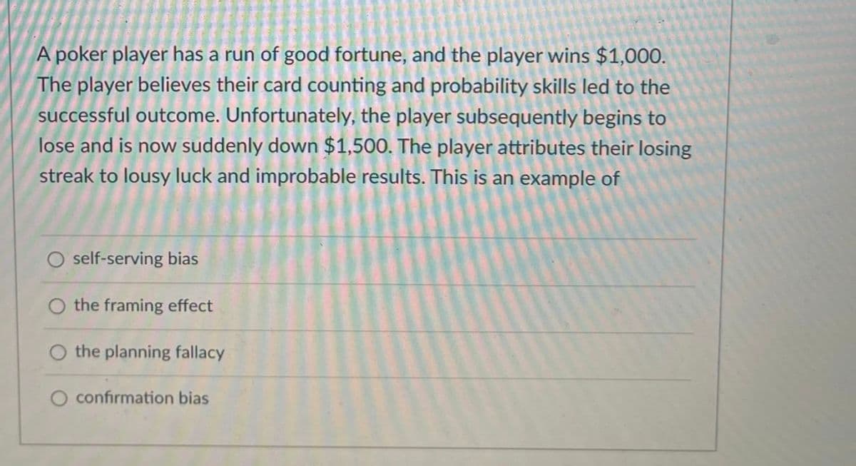 A poker player has a run of good fortune, and the player wins $1,000.
The player believes their card counting and probability skills led to the
successful outcome. Unfortunately, the player subsequently begins to
lose and is now suddenly down $1,500. The player attributes their losing
streak to lousy luck and improbable results. This is an example of
self-serving bias
the framing effect
O the planning fallacy
O confirmation bias
