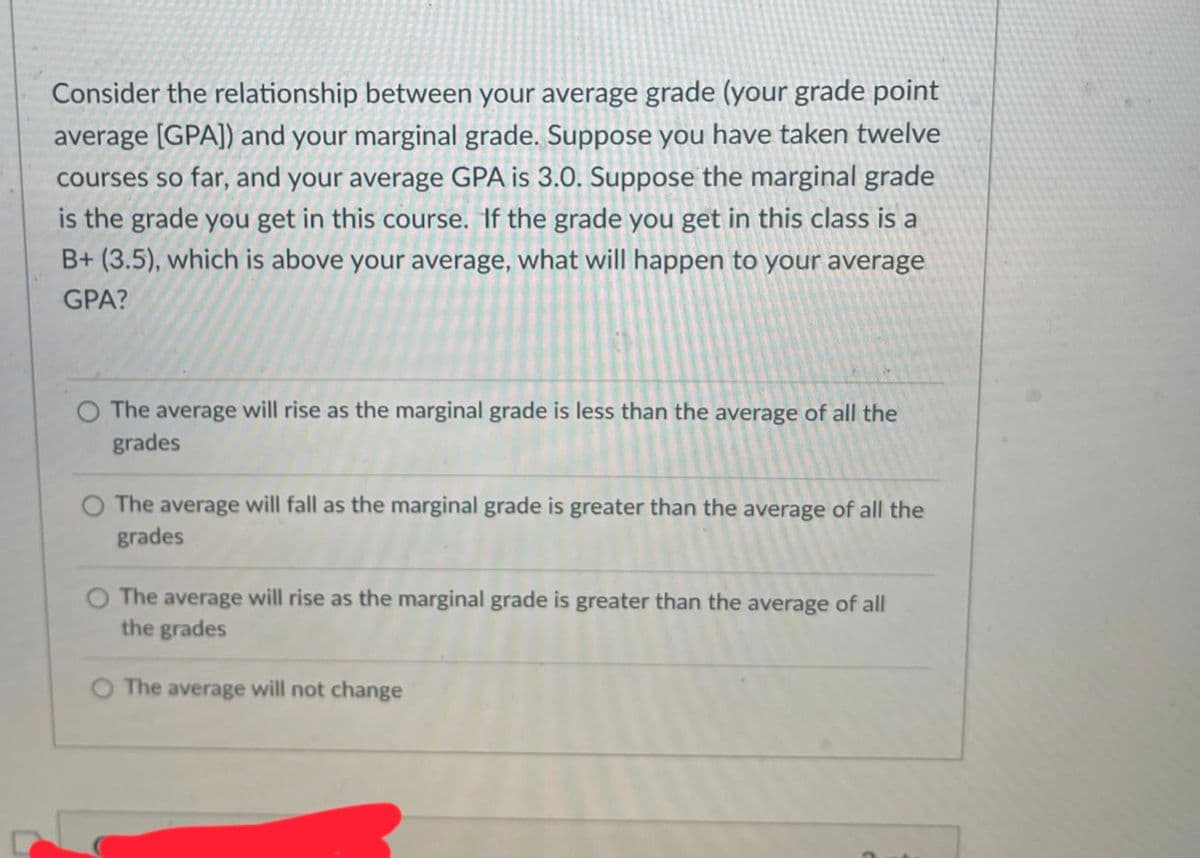 Consider the relationship between your average grade (your grade point
average [GPA]) and your marginal grade. Suppose you have taken twelve
courses so far, and your average GPA is 3.0. Suppose the marginal grade
is the grade you get in this course. If the grade you get in this class is a
B+ (3.5), which is above your average, what will happen to your average
GPA?
The average will rise as the marginal grade is less than the average of all the
grades
O The average will fall as the marginal grade is greater than the average of all the
grades
O The average will rise as the marginal grade is greater than the average of all
the grades
The average will not change
