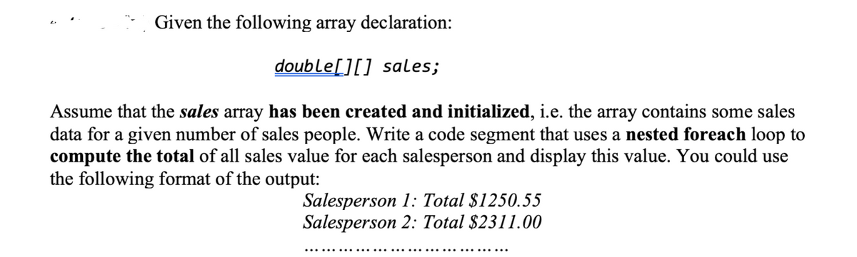 Given the following array declaration:
double[][] sales;
Assume that the sales array has been created and initialized, i.e. the array contains some sales
data for a given number of sales people. Write a code segment that uses a nested foreach loop to
compute the total of all sales value for each salesperson and display this value. You could use
the following format of the output:
Salesperson 1: Total $1250.55
Salesperson 2: Total $2311.00