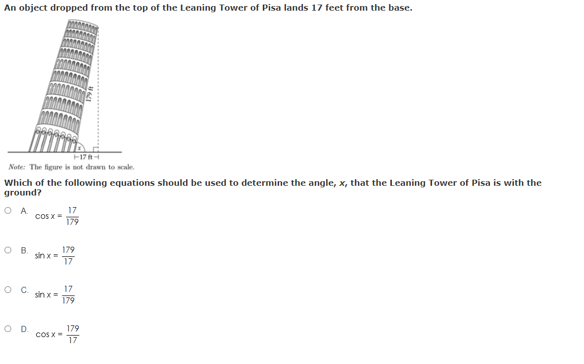 An object dropped from the top of the Leaning Tower of Pisa lands 17 feet from the base.
F17 ft-
Note: The figure is not drawn to scale.
Which of the following equations should be used to determine the angle, x, that the Leaning Tower of Pisa is with the
ground?
O A
17
CoS X =
179
179
sin x =
17
В
17
sin x =
79ו
C
OD.
179
CoS X =
17
