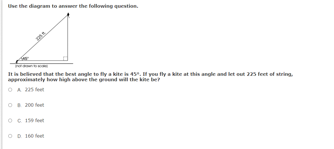 Use the diagram to answer the following question.
225 ft.
45°
(not drawn to scale)
It is believed that the best angle to fly a kite is 45°. If you fly a kite at this angle and let out 225 feet of string,
approximately how high above the ground will the kite be?
O A. 225 feet
O B. 200 feet
C. 159 feet
O D. 160 feet
