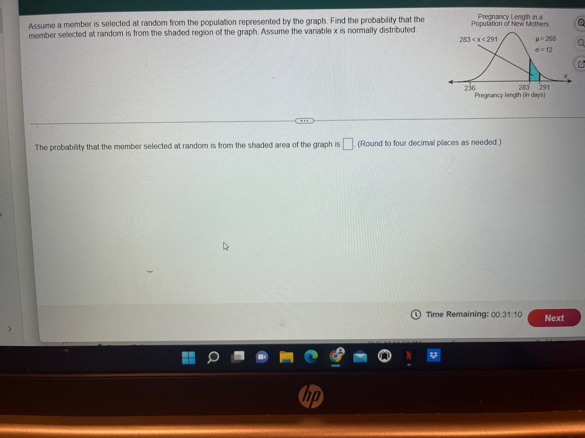 Assume a member is selected at random from the population represented by the graph. Find the probability that the
member selected at random is from the shaded region of the graph. Assume the variable x is normally distributed.
The probability that the member selected at random is from the shaded area of the graph is
hp
a
Pregnancy Length in a
Population of New Mothers
μ=268
o=12
283<x<291
236
283 291
Pregnancy length (in days)
(Round to four decimal places as needed.)
Time Remaining: 00:31:10
Next
O
O