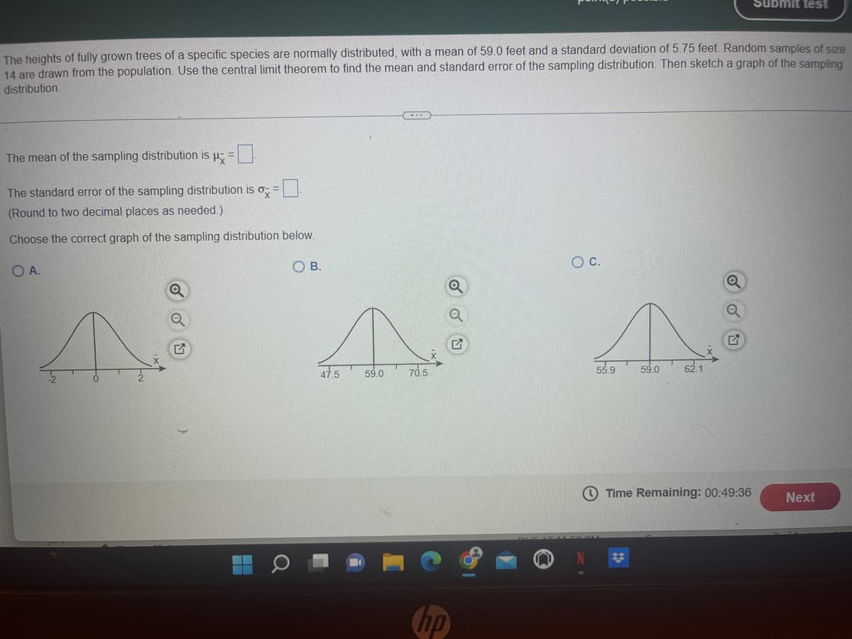 **Instruction on Sampling Distribution for Educational Purposes**

The heights of fully grown trees of a specific species are normally distributed, with a mean of 59.0 feet and a standard deviation of 5.75 feet. Random samples of size 14 are drawn from the population. Use the central limit theorem to find the mean and standard error of the sampling distribution. Then sketch a graph of the sampling distribution.

**Steps:**
1. **Calculate the Mean of the Sampling Distribution (μ\(_X̅\))**:
   \[
   \mu_{X̅} = \mu = 59.0 \text{ feet}
   \]
    - Enter the value in the blank provided.

2. **Calculate the Standard Error of the Sampling Distribution (σ\(_X̅\))**:
   \[
   \sigma_{X̅} = \frac{\sigma}{\sqrt{n}} = \frac{5.75}{\sqrt{14}}
   \]
    - Round to two decimal places as needed.
    - Enter the value in the blank provided.

3. **Select the Correct Graph of the Sampling Distribution**:
    - Examine the options provided for the graphical representation of the sampling distribution.

**Graphs Provided**:

- **Option A**: Features a normal distribution curve with a mean of 0 and standard deviations ranging from -2 to 2 on the x-axis.
  
- **Option B**: Displays a normal distribution curve with the mean marked at 59.0 feet, the x-axis ranges from 47.5 to 70.5 feet.

- **Option C**: Shows a normal distribution curve with the mean marked at 59.0 feet, the x-axis ranges from 55.9 to 62.1 feet.

Choose the correct graph that best represents the sampling distribution based on the calculated mean and standard error of the sampling distribution.

_Final note_: Time Remaining for this task is displayed as 00:49:36 minutes.
