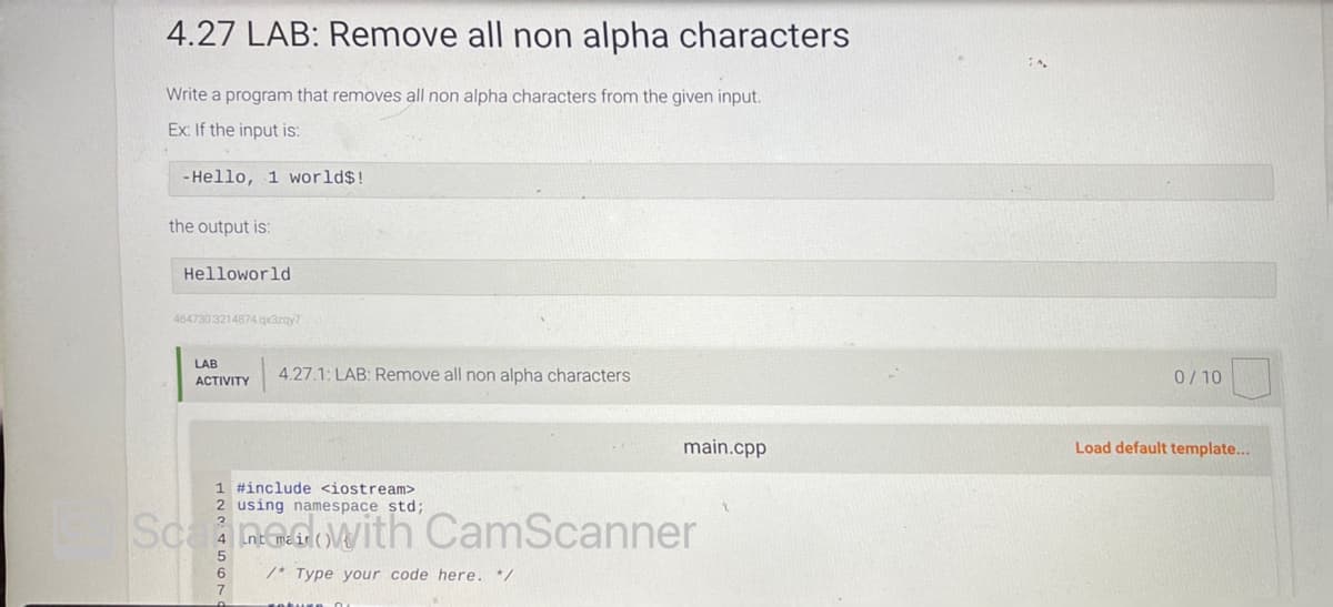 4.27 LAB: Remove all non alpha characters
Write a program that removes all non alpha characters from the given input.
Ex: If the input is:
-Hello, 1 world$!
the output is:
Helloworld
464730 3214874.qx3zqy7
LAB
ACTIVITY
4.27.1: LAB: Remove all non alpha characters
1 #include <iostream>
using namespace std;
int main(
/* Type your code here. */
7
neture
main.cpp
CamScanner
0/10
Load default template...