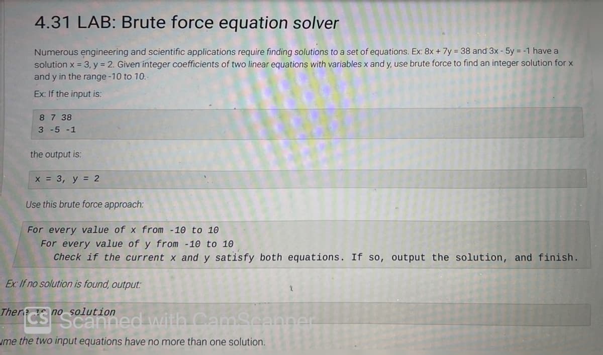 4.31 LAB: Brute force equation solver
Numerous engineering and scientific applications require finding solutions to a set of equations. Ex: 8x + 7y = 38 and 3x - 5y = -1 have a
solution x = 3, y = 2. Given integer coefficients of two linear equations with variables x and y, use brute force to find an integer solution for x
and y in the range -10 to 10.-
Ex: If the input is:
8 7 38
3 -5 -1
the output is:
x = 3, y = 2
Use this brute force approach:
For every value of x from -10 to 10
For every value of y from -10 to 10
Check if the current x and y satisfy both equations. If so, output the solution, and finish.
Ex: If no solution is found, output:
There is no solution
Souined with CamScanner
me the two input equations have no more than one solution.