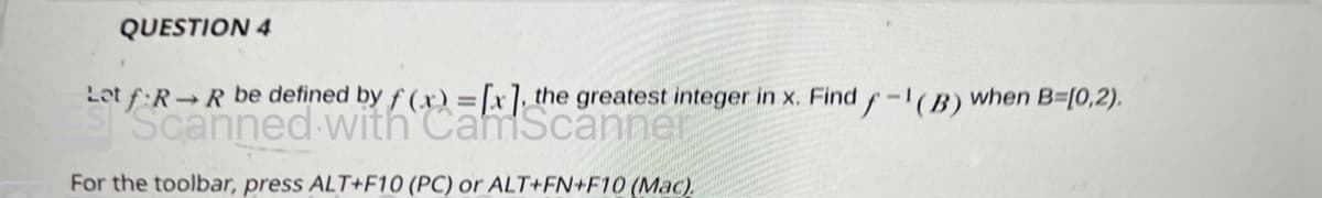 QUESTION 4
Let f RR be defined by f(x)=[x], the greatest integer in x. Find f-1(B) when B=(0,2).
Scanned with CamScanner
For the toolbar, press ALT+F10 (PC) or ALT+FN+F10 (Mac)