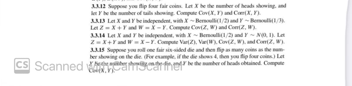 CS
3.3.12 Suppose you flip four fair coins. Let X be the number of heads showing, and
let y be the number of tails showing. Compute Cov(X, Y) and Corr(X, Y).
3.3.13 Let X and Y be independent, with X~Bernoulli(1/2) and Y~Bernoulli(1/3).
Let Z = X + Y and W = X-Y. Compute Cov(Z, W) and Corr(Z, W).
3.3.14 Let X and Y be independent, with X~ Bernoulli (1/2) and Y~ N(0, 1). Let
Z = X + Y and W = X-Y. Compute Var(Z), Var(W), Cov(Z, W), and Corr(Z, W).
3.3.15 Suppose you roll one fair six-sided die and then flip as many coins as the num-
ber showing on the die. (For example, if the die shows 4, then you flip four coins.) Let
X Fe the number showing on the die and Y be the number of heads obtained. Compute
Scanned Wher the needs die ee