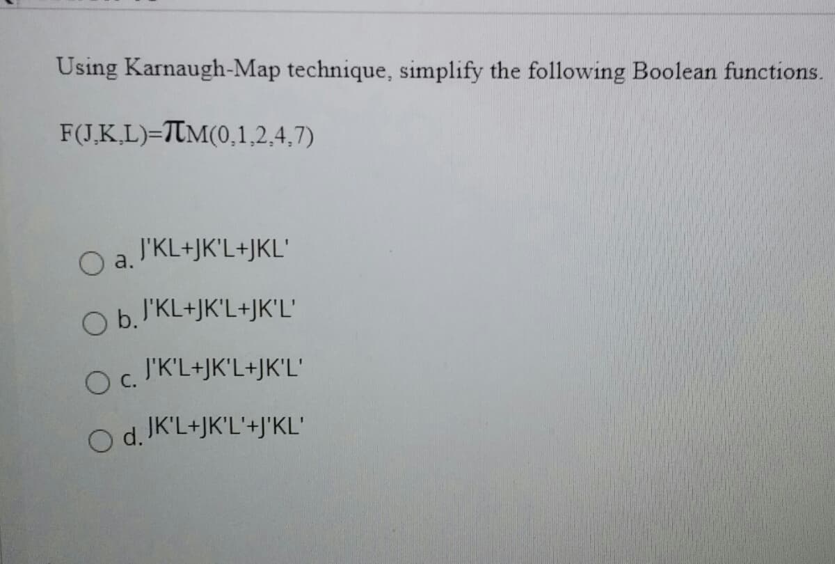 Using Karnaugh-Map technique, simplify the following Boolean functions.
F(J.K,L)=TTM(0,1,2,4,7)
Oa.
J'KL+JK'L+JKL'
J'KL+JK'L+JK'L'
J'K'L+JK'L+JK'L'
C.
O d. JK'L+JK'L'+J'KL'
