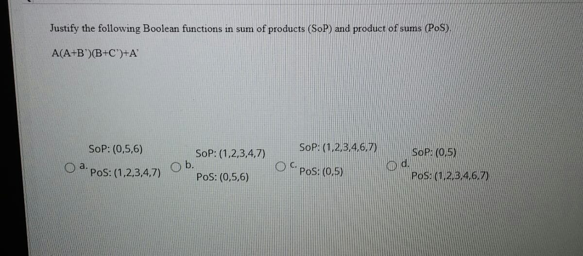 Justify the following Boolean functions in sum of products (SoP) and product of sums (PoS)
A(A+B')(B+C')+A'
SoP: (0,5,6)
SoP: (1,2,3,4,6,7)
SoP: (0,5)
SoP: (1,2,3,4,7)
b.
PoS: (0,5,6)
O a.
PoS: (1,2,3,4,7)
O Pos: (0,5)
PoS: (1,2,3,4,6,7)
