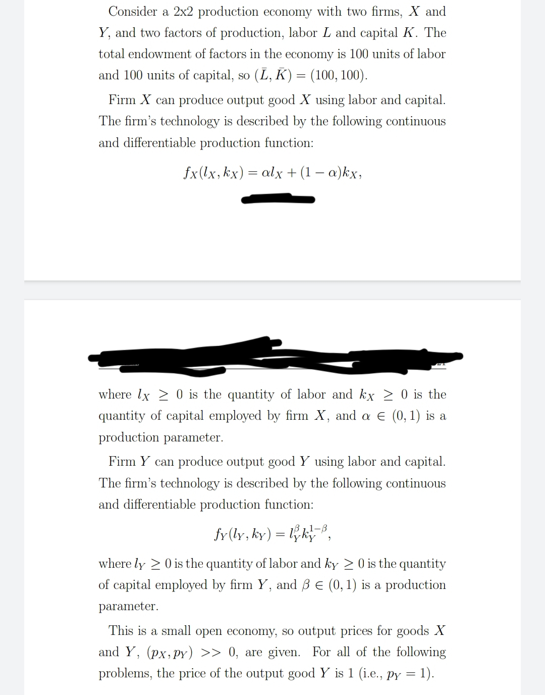 Consider a 2x2 production economy with two firms, X and
Y, and two factors of production, labor L and capital K. The
total endowment of factors in the economy is 100 units of labor
and 100 units of capital, so (L, K) = (100, 100).
Firm X can produce output good X using labor and capital.
The firm's technology is described by the following continuous
and differentiable production function:
fx(lx,kx) = alx + (1 – a)kx,
where lx 2 0 is the quantity of labor and kx > 0 is the
quantity of capital employed by firm X, and a e (0, 1) is a
production parameter.
Firm Y can produce output good Y using labor and capital.
The firm's technology is described by the following continuous
and differentiable production function:
fr (ly, ky) = lk8,
where ly > 0 is the quantity of labor and ky >0 is the quantity
of capital employed by firm Y, and ß E (0, 1) is a production
parameter.
This is a small open economy, so output prices for goods X
and Y, (px,pY) >> 0, are given. For all of the following
problems, the price of the output good Y is 1 (i.e., Py = 1).
