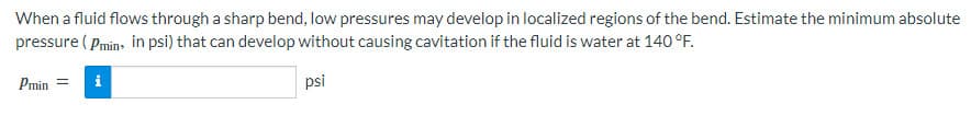 When a fluid flows through a sharp bend, low pressures may develop in localized regions of the bend. Estimate the minimum absolute
pressure (Pmin, in psi) that can develop without causing cavitation if the fluid is water at 140 °F.
Phin =
psi