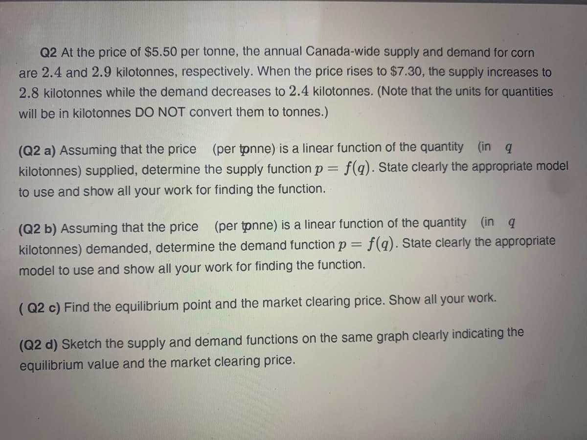 Q2 At the price of $5.50 per tonne, the annual Canada-wide supply and demand for corn
are 2.4 and 2.9 kilotonnes, respectively. When the price rises to $7.30, the supply increases to
2.8 kilotonnes while the demand decreases to 2.4 kilotonnes. (Note that the units for quantities
will be in kilotonnes DO NOT convert them to tonnes.)
(Q2 a) Assuming that the price (per tpnne) is a linear function of the quantity (in q
kilotonnes) supplied, determine the supply function p = f(q). State clearly the appropriate model
to use and show all your work for finding the function.
(Q2 b) Assuming that the price (per tpnne) is a linear function of the quantity (in q
kilotonnes) demanded, determine the demand function p = f(q). State clearly the appropriate
model to use and show all your work for finding the function.
( Q2 c) Find the equilibrium point and the market clearing price. Show all your work.
(Q2 d) Sketch the supply and demand functions on the same graph clearly indicating the
equilibrium value and the market clearing price.
