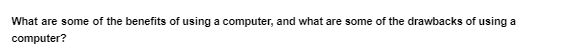 What are some of the benefits of using a computer, and what are some of the drawbacks of using a
computer?