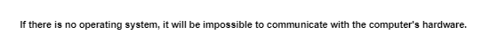 If there is no operating system, it will be impossible to communicate with the computer's hardware.