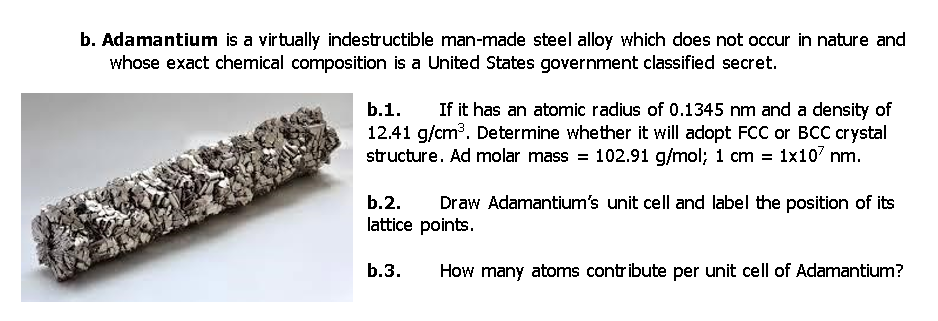 b. Adamantium is a virtually indestructible man-made steel alloy which does not occur in nature and
whose exact chemical composition is a United States government classified secret.
If it has an atomic radius of 0.1345 nm and a density of
12.41 g/cm?. Determine whether it will adopt FCC or BCC crystal
structure. Ad molar mass = 102.91 g/mol; 1 cm = 1x10' nm.
b.1.
b.2.
Draw Adamantium's unit cell and label the position of its
lattice points.
b.3.
How many atoms contribute per unit cell of Adamantium?
