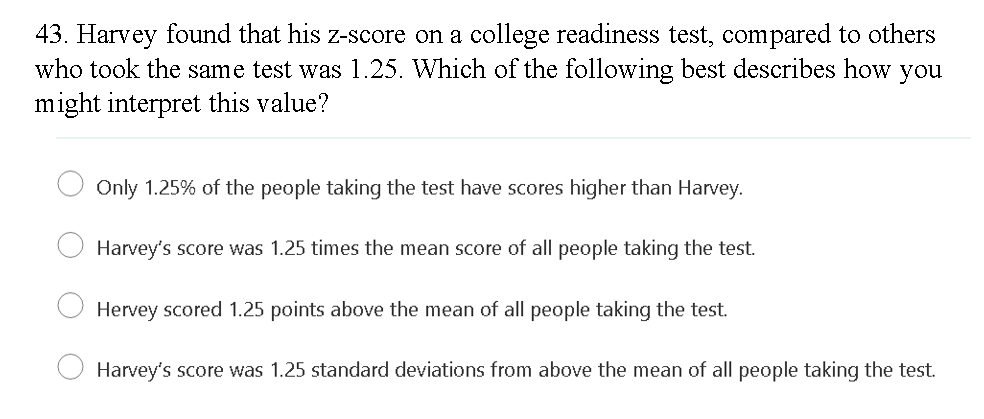 43. Harvey found that his z-score on a college readiness test, compared to others
who took the same test was 1.25. Which of the following best describes how you
might interpret this value?
Only 1.25% of the people taking the test have scores higher than Harvey.
Harvey's score was 1.25 times the mean score of all people taking the test.
Hervey scored 1.25 points above the mean of all people taking the test.
Harvey's score was 1.25 standard deviations from above the mean of all people taking the test.
