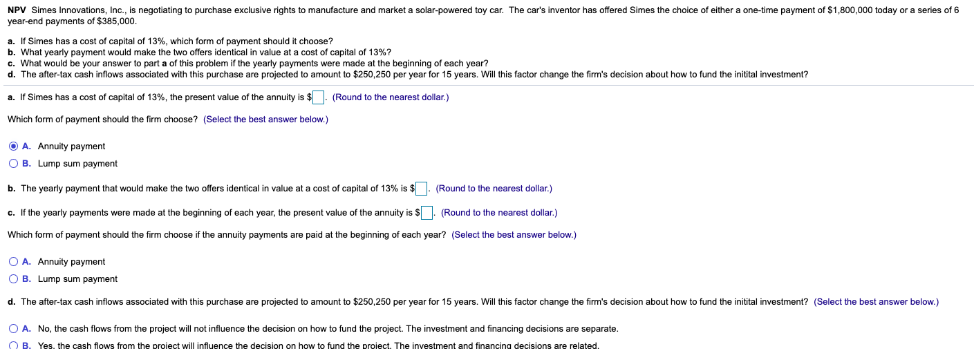 NPV Simes Innovations, Inc., is negotiating to purchase exclusive rights to manufacture and market a solar-powered toy car. The car's inventor has offered Simes the choice of either a one-time payment of $1,800,000 today or a series of 6
year-end payments of $385,000.
b. What yearly payment would make the two offers identical in value at a cost of capital of 13%?
c. What would be your answer to part a of this problem if the yearly payments were made at the beginning of each year?
d. The after-tax cash inflows associated with this purchase are projected to amount to $250,250 per year for 15 years. Will this factor change the firm's decision about how to fund the initital investment?
a. If Simes has a cost of capital of 13%, the present value of the annuity is $. (Round to the nearest dollar.)
Which form of payment should the firm choose? (Select the best answer below.)
O A. Annuity payment
O B. Lump sum payment
b. The yearly payment that would make the two offers identical in value at a cost of capital of 13% is $
(Round to the nearest dollar.)
c. If the yearly payments were made at the beginning of each year, the present value of the annuity is $. (Round to the nearest dollar.)
Which form of payment should the firm choose if the annuity payments are paid at the beginning of each year? (Select the best answer below.)
O A. Annuity payment
O B. Lump sum payment
d. The after-tax cash inflows associated with this purchase are projected to amount to $250,250 per year for 15 years. Will this factor change the firm's decision about how to fund the initital investment? (Select the best answer below.)
O A. No, the cash flows from the project will not influence the decision on how to fund the project. The investment and financing decisions are separate.
O B. Yes. the cash flows from the proiect will influence the decision on how to fund the proiect. The investment and financina decisions are related.
