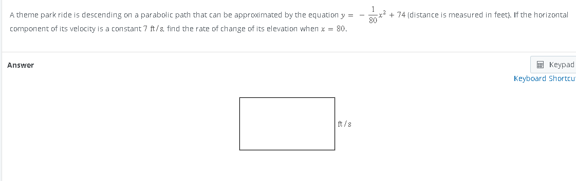 A theme park ride is descending on a parabolic path that can be approximated by the equation y =
component of its velocity is a constant 7 ft/s, find the rate of change of its elevation when x = 80.
Answer
ft/s
x² + 74 (distance is measured in feet). If the horizontal
80
Keypad
Keyboard Shortcu