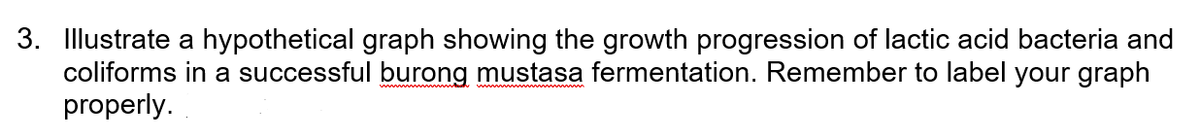 3. Illustrate a hypothetical graph showing the growth progression of lactic acid bacteria and
coliforms in a successful burong mustasa fermentation. Remember to label your graph
properly.
