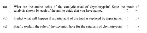 What are the amino acids of the catalytic triad of chymotrypsin? State the mode of
catalysis shown by each of the amino acids that you have named.
(a)
(b)
Predict what will happen if aspartic acid of the triad is replaced by asparagine.
(c)
Briefly explain the role of the oxyanion hole for the catalysis of chymotrypsin.
