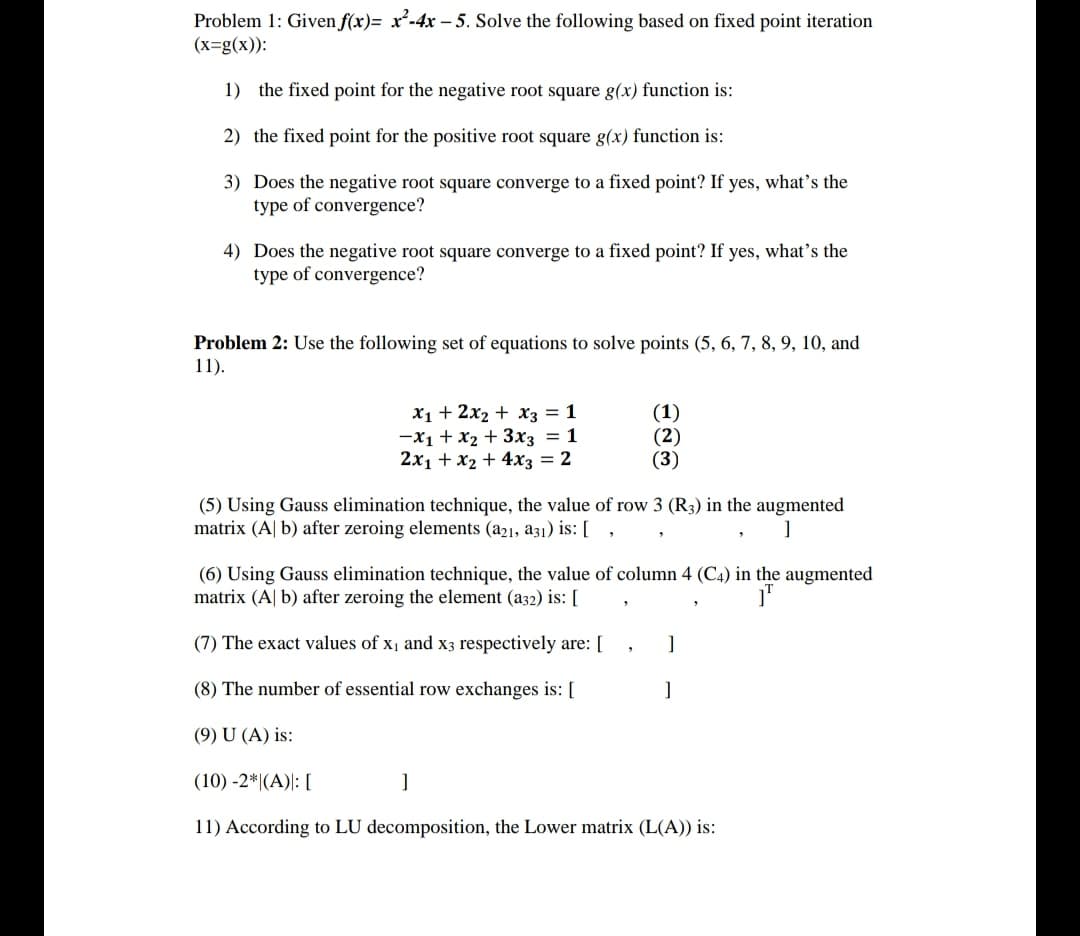 Problem 1: Given f(x)= x²-4x - 5. Solve the following based on fixed point iteration
(x=g(x)):
1) the fixed point for the negative root square g(x) function is:
2) the fixed point for the positive root square g(x) function is:
3) Does the negative root square converge to a fixed point? If yes, what's the
type of convergence?
4) Does the negative root square converge to a fixed point? If yes, what's the
type of convergence?
Problem 2: Use the following set of equations to solve points (5, 6, 7, 8, 9, 10, and
11).
X1 + 2x2 + X3 = 1
-x1 + x2 + 3x3 = 1
2x1 + x2 + 4x3 = 2
(1)
(2)
(3)
(5) Using Gauss elimination technique, the value of row 3 (R3) in the augmented
matrix (A| b) after zeroing elements (a21, a31) is: [ ,
(6) Using Gauss elimination technique, the value of column 4 (C4) in the augmented
matrix (A| b) after zeroing the element (a32) is: [
(7) The exact values of x, and x3 respectively are: [
]
(8) The number of essential row exchanges is: [
(9) U (A) is:
(10) -2*|(A)|: [
11) According to LU decomposition, the Lower matrix (L(A)) is:
