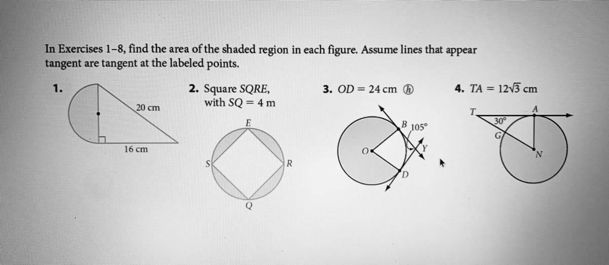 In Exercises 1-8, find the area of the shaded region in each figure. Assume lines that appear
tangent are tangent at the labeled points.
1.
3. OD = 24 cm
4. TA = 12v3 cm
2. Square SQRE,
with SQ = 4 m
20 cm
T.
30°
E
105°
16 cm
R
Q
