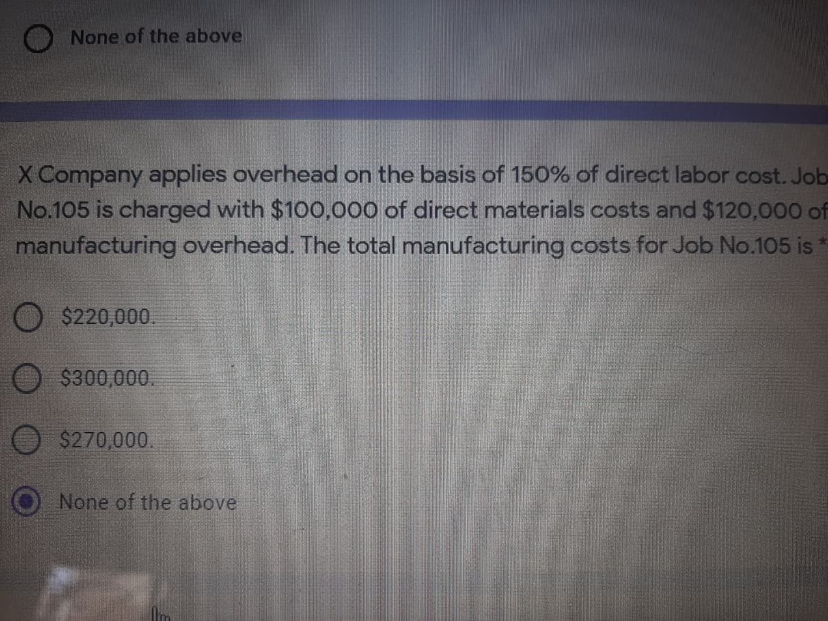 None of the above
X Company applies overhead on the basis of 150% of direct labor cost. Job
No.105 is charged with $100,000 of direct materials costs and $120,000 of
manufacturing overhead. The total manufacturing costs for Job No.105 is
$220,000.
$300,000.
$270,000.
None of the above
