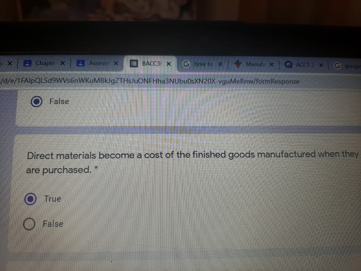 Chapte X
Assessr X
BACC3 X
G how to
Manufa X
ACCT 2 x
google
/d/e/1FAlpQLSd9WVs6nWKuMBklgZTHsJuONFHha3NUbuOsXN20X-vguMeRnw/formResponse
False
Direct materials become a cost of the finished goods manufactured when they
are purchased.
True
O False
