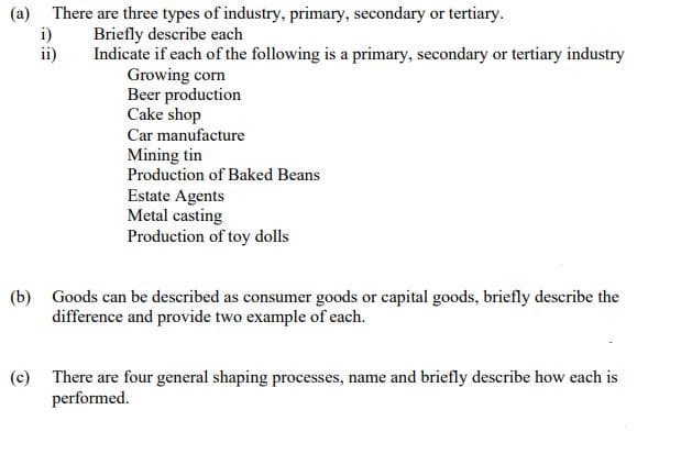 (a) There are three types of industry, primary, secondary or tertiary.
i)
ii)
Briefly describe each
Indicate if each of the following is a primary, secondary or tertiary industry
Growing corn
Beer production
Cake shop
Car manufacture
Mining tin
Production of Baked Beans
Estate Agents
Metal casting
Production of toy dolls
(b) Goods can be described as consumer goods or capital goods, briefly describe the
difference and provide two example of each.
(c) There are four general shaping processes, name and briefly describe how each is
performed.
