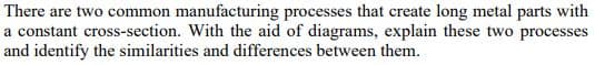 There are two common manufacturing processes that create long metal parts with
a constant cross-section. With the aid of diagrams, explain these two processes
and identify the similarities and differences between them.

