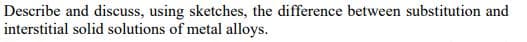 Describe and discuss, using sketches, the difference between substitution and
interstitial solid solutions of metal alloys.
